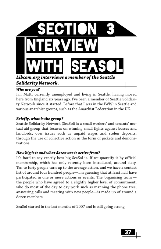 WITH Libcom.org interviews a member of the Seattle Solidarity Network. | Who are you? I’m Matt, curvently unemployed and living in Seattle, having moved here from England six years ago. I’ve been a member of Seattle Solidari ty Network since it started. Before that | was in the IWW in Seattle and various anarchist groups, such as the Anarchist Federation in the UK. Briefly, what s the group? Seattle Solidarity Network (SeaSol) is a small workers’ and tenants’ mu tual aid group that focuses on winning small fights against bosses and landlords, over issues such as unpaid wages and stolen deposits through the use of collective action in the form of pickets and demons. trations. How bigis it and what dates was it active from? Its hard to say exactly how big SeaSol is. If we quantify it by official membership, which has only recently been introduced, around sixty. Ten to forty people turn up to the average action, and we have a contact list of around four hundred people—I’m guessing that at least half have participated in one or more actions or events. The ‘organising team’— the people who have agreed to a slightly higher level of commitment, who do most of the day to day work such as manning the phone tree, answering calls and meeting with new people—is made p of around a dozen members, SeaSol started in the last months of 2007 and is sill going strong, | 37 |